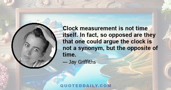 Clock measurement is not time itself. In fact, so opposed are they that one could argue the clock is not a synonym, but the opposite of time.