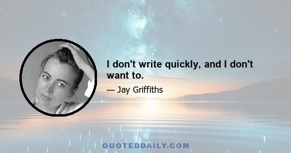I don't write quickly, and I don't want to.