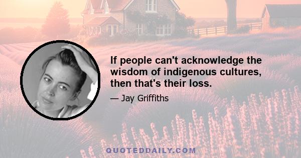 If people can't acknowledge the wisdom of indigenous cultures, then that's their loss.