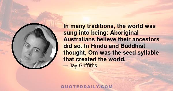 In many traditions, the world was sung into being: Aboriginal Australians believe their ancestors did so. In Hindu and Buddhist thought, Om was the seed syllable that created the world.