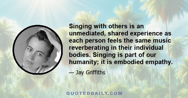 Singing with others is an unmediated, shared experience as each person feels the same music reverberating in their individual bodies. Singing is part of our humanity; it is embodied empathy.