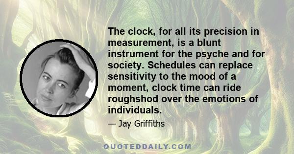 The clock, for all its precision in measurement, is a blunt instrument for the psyche and for society. Schedules can replace sensitivity to the mood of a moment, clock time can ride roughshod over the emotions of