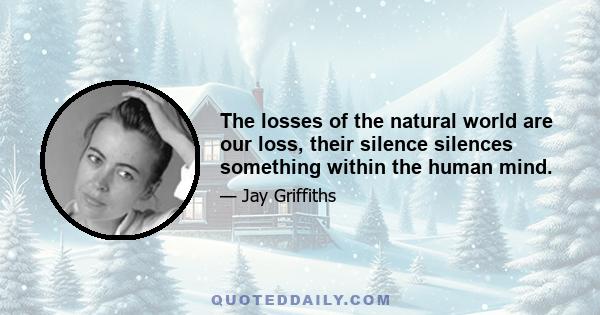 The losses of the natural world are our loss, their silence silences something within the human mind.