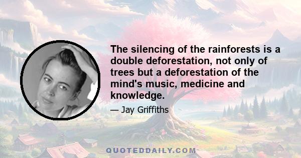 The silencing of the rainforests is a double deforestation, not only of trees but a deforestation of the mind's music, medicine and knowledge.