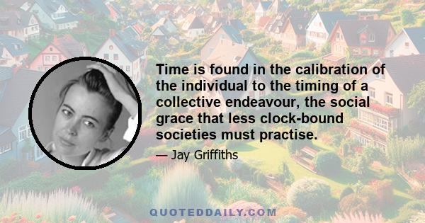 Time is found in the calibration of the individual to the timing of a collective endeavour, the social grace that less clock-bound societies must practise.