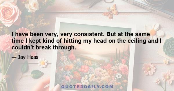 I have been very, very consistent. But at the same time I kept kind of hitting my head on the ceiling and I couldn't break through.