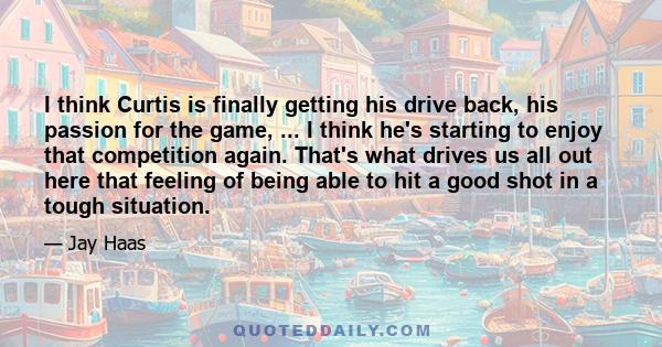 I think Curtis is finally getting his drive back, his passion for the game, ... I think he's starting to enjoy that competition again. That's what drives us all out here that feeling of being able to hit a good shot in