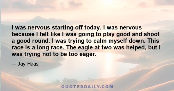 I was nervous starting off today. I was nervous because I felt like I was going to play good and shoot a good round. I was trying to calm myself down. This race is a long race. The eagle at two was helped, but I was