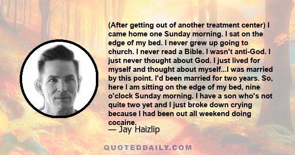 (After getting out of another treatment center) I came home one Sunday morning. I sat on the edge of my bed. I never grew up going to church. I never read a Bible. I wasn't anti-God. I just never thought about God. I