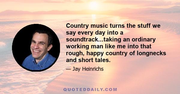 Country music turns the stuff we say every day into a soundtrack...taking an ordinary working man like me into that rough, happy country of longnecks and short tales.