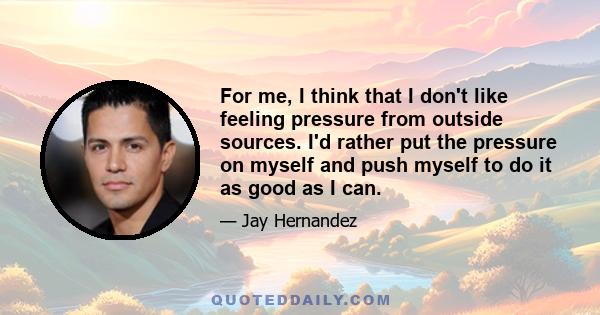 For me, I think that I don't like feeling pressure from outside sources. I'd rather put the pressure on myself and push myself to do it as good as I can.