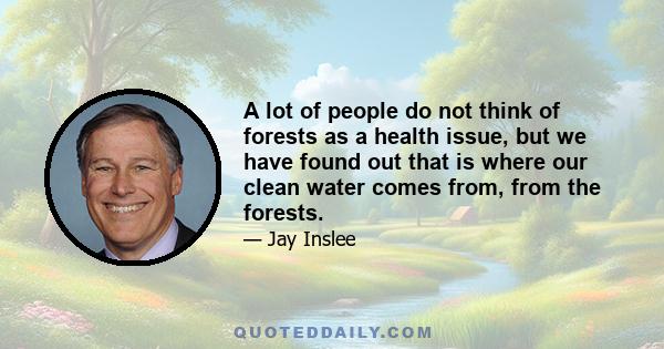 A lot of people do not think of forests as a health issue, but we have found out that is where our clean water comes from, from the forests.