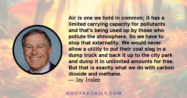 Air is one we hold in common; it has a limited carrying capacity for pollutants and that's being used up by those who pollute the atmosphere. So we have to stop that externality. We would never allow a utility to put