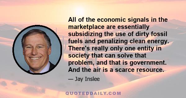 All of the economic signals in the marketplace are essentially subsidizing the use of dirty fossil fuels and penalizing clean energy. There's really only one entity in society that can solve that problem, and that is