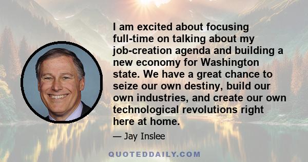 I am excited about focusing full-time on talking about my job-creation agenda and building a new economy for Washington state. We have a great chance to seize our own destiny, build our own industries, and create our