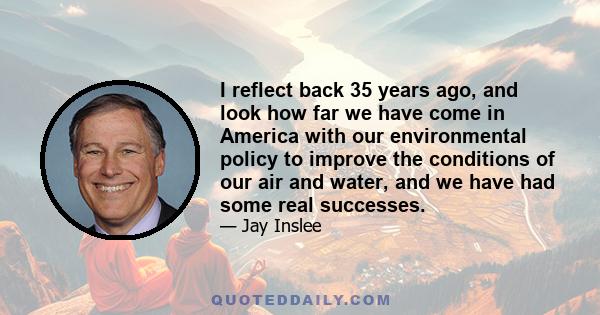 I reflect back 35 years ago, and look how far we have come in America with our environmental policy to improve the conditions of our air and water, and we have had some real successes.