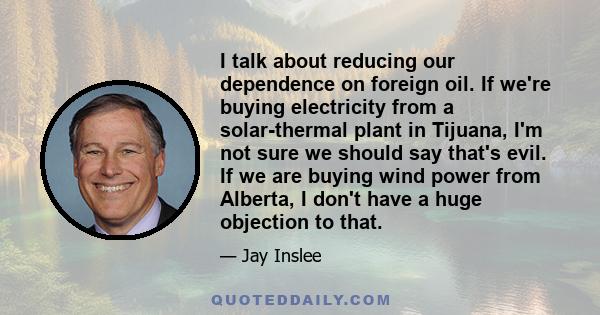 I talk about reducing our dependence on foreign oil. If we're buying electricity from a solar-thermal plant in Tijuana, I'm not sure we should say that's evil. If we are buying wind power from Alberta, I don't have a