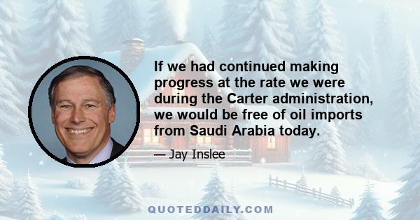 If we had continued making progress at the rate we were during the Carter administration, we would be free of oil imports from Saudi Arabia today.