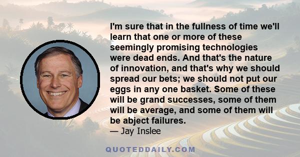 I'm sure that in the fullness of time we'll learn that one or more of these seemingly promising technologies were dead ends. And that's the nature of innovation, and that's why we should spread our bets; we should not