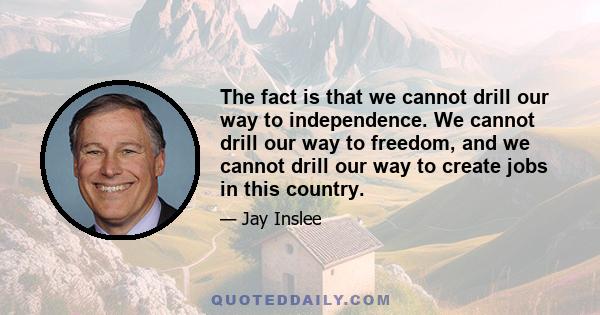 The fact is that we cannot drill our way to independence. We cannot drill our way to freedom, and we cannot drill our way to create jobs in this country.