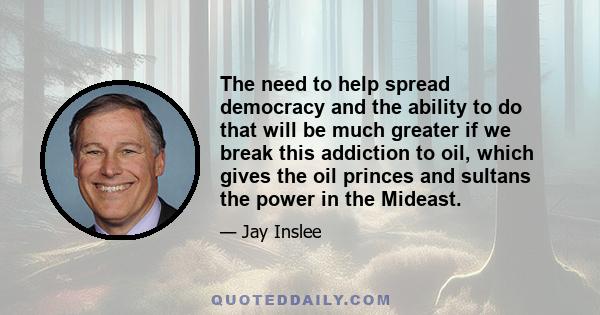 The need to help spread democracy and the ability to do that will be much greater if we break this addiction to oil, which gives the oil princes and sultans the power in the Mideast.