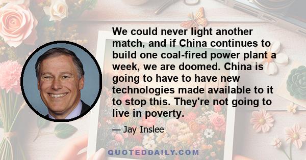 We could never light another match, and if China continues to build one coal-fired power plant a week, we are doomed. China is going to have to have new technologies made available to it to stop this. They're not going