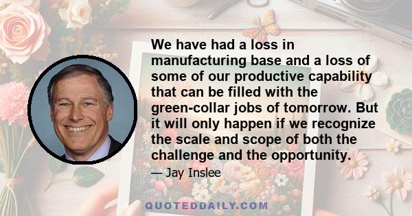 We have had a loss in manufacturing base and a loss of some of our productive capability that can be filled with the green-collar jobs of tomorrow. But it will only happen if we recognize the scale and scope of both the 