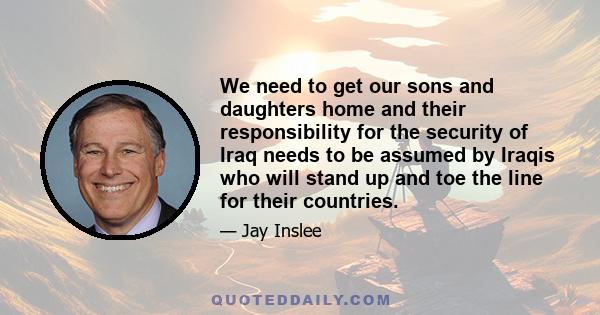 We need to get our sons and daughters home and their responsibility for the security of Iraq needs to be assumed by Iraqis who will stand up and toe the line for their countries.