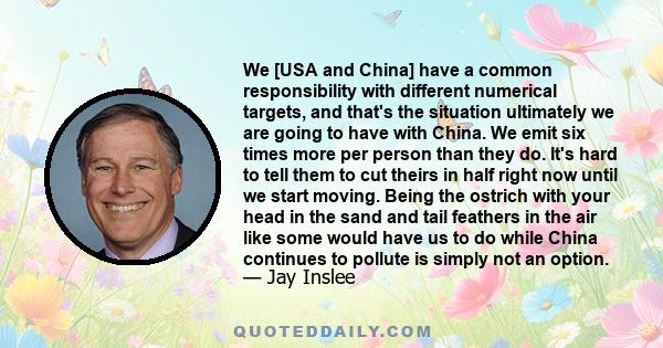 We [USA and China] have a common responsibility with different numerical targets, and that's the situation ultimately we are going to have with China. We emit six times more per person than they do. It's hard to tell