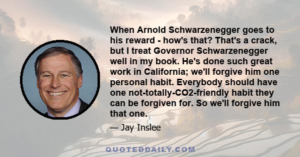 When Arnold Schwarzenegger goes to his reward - how's that? That's a crack, but I treat Governor Schwarzenegger well in my book. He's done such great work in California; we'll forgive him one personal habit. Everybody