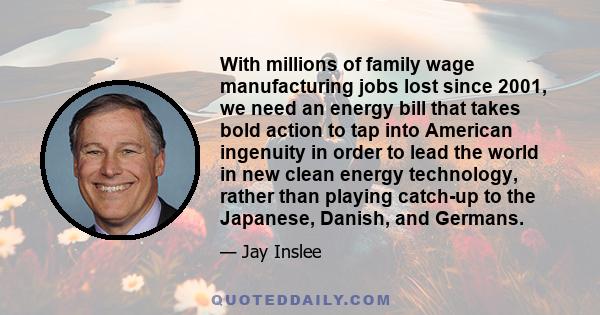 With millions of family wage manufacturing jobs lost since 2001, we need an energy bill that takes bold action to tap into American ingenuity in order to lead the world in new clean energy technology, rather than