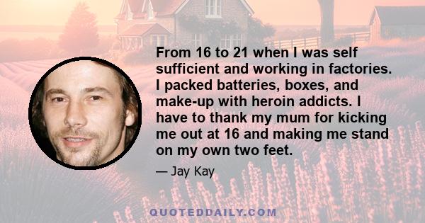 From 16 to 21 when I was self sufficient and working in factories. I packed batteries, boxes, and make-up with heroin addicts. I have to thank my mum for kicking me out at 16 and making me stand on my own two feet.