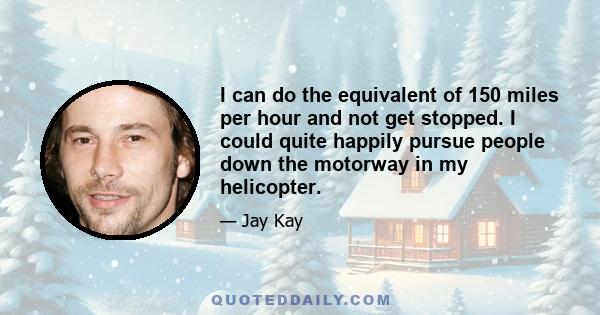 I can do the equivalent of 150 miles per hour and not get stopped. I could quite happily pursue people down the motorway in my helicopter.