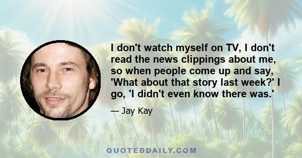 I don't watch myself on TV, I don't read the news clippings about me, so when people come up and say, 'What about that story last week?' I go, 'I didn't even know there was.'