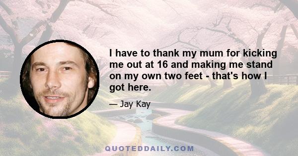 I have to thank my mum for kicking me out at 16 and making me stand on my own two feet - that's how I got here.