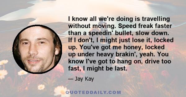 I know all we're doing is travelling without moving. Speed freak faster than a speedin' bullet, slow down. If I don't, I might just lose it, locked up. You've got me honey, locked up under heavy brakin', yeah. You know