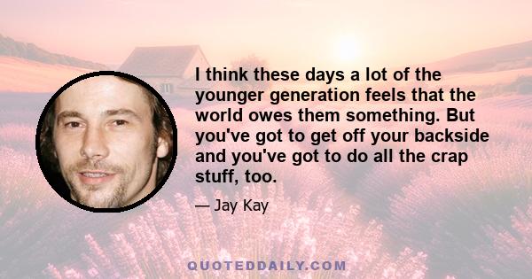 I think these days a lot of the younger generation feels that the world owes them something. But you've got to get off your backside and you've got to do all the crap stuff, too.