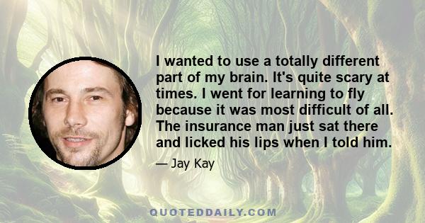 I wanted to use a totally different part of my brain. It's quite scary at times. I went for learning to fly because it was most difficult of all. The insurance man just sat there and licked his lips when I told him.