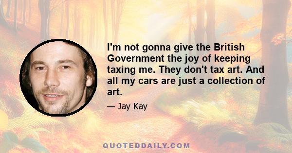 I'm not gonna give the British Government the joy of keeping taxing me. They don't tax art. And all my cars are just a collection of art.