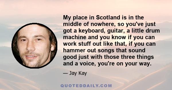 My place in Scotland is in the middle of nowhere, so you've just got a keyboard, guitar, a little drum machine and you know if you can work stuff out like that, if you can hammer out songs that sound good just with