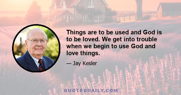 Things are to be used and God is to be loved. We get into trouble when we begin to use God and love things.