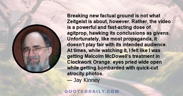 Breaking new factual ground is not what Zeitgeist is about, however. Rather, the video is a powerful and fast-acting dose of agitprop, hawking its conclusions as givens. Unfortunately, like most propaganda, it doesn’t