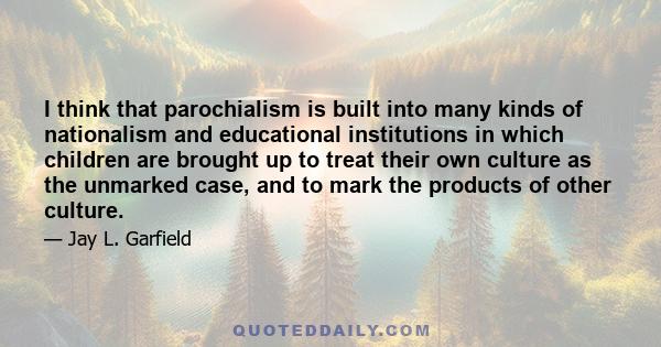 I think that parochialism is built into many kinds of nationalism and educational institutions in which children are brought up to treat their own culture as the unmarked case, and to mark the products of other culture.