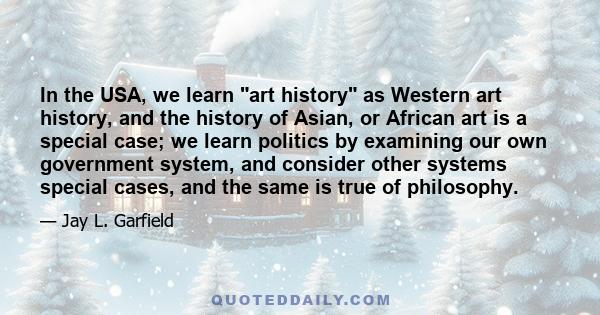 In the USA, we learn art history as Western art history, and the history of Asian, or African art is a special case; we learn politics by examining our own government system, and consider other systems special cases,