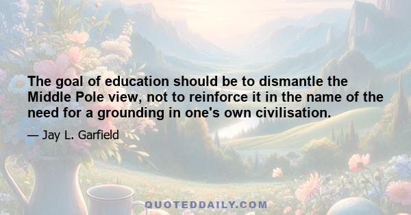 The goal of education should be to dismantle the Middle Pole view, not to reinforce it in the name of the need for a grounding in one's own civilisation.