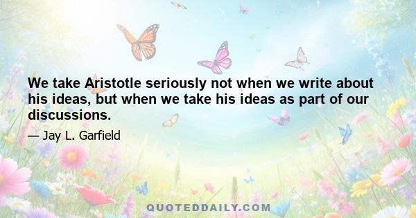 We take Aristotle seriously not when we write about his ideas, but when we take his ideas as part of our discussions.