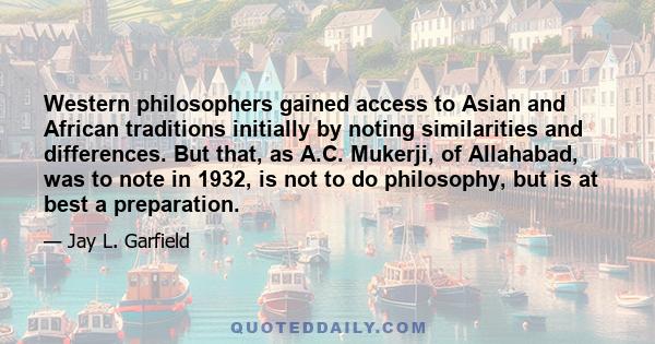 Western philosophers gained access to Asian and African traditions initially by noting similarities and differences. But that, as A.C. Mukerji, of Allahabad, was to note in 1932, is not to do philosophy, but is at best