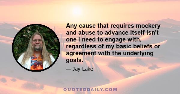 Any cause that requires mockery and abuse to advance itself isn't one I need to engage with, regardless of my basic beliefs or agreement with the underlying goals.