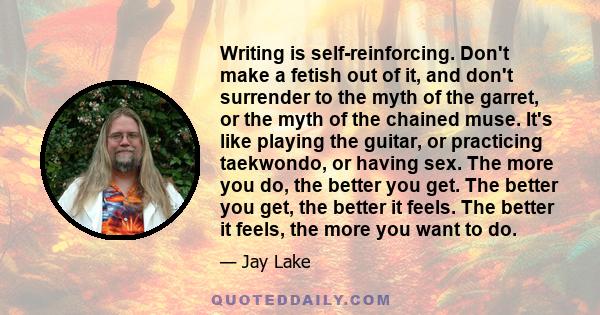 Writing is self-reinforcing. Don't make a fetish out of it, and don't surrender to the myth of the garret, or the myth of the chained muse. It's like playing the guitar, or practicing taekwondo, or having sex. The more