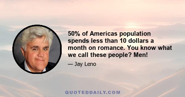 50% of Americas population spends less than 10 dollars a month on romance. You know what we call these people? Men!